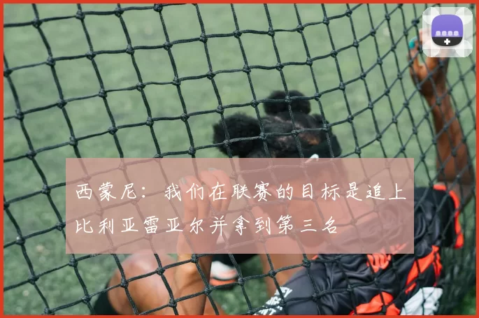 西蒙尼：我们在联赛的目标是追上比利亚雷亚尔并拿到第三名