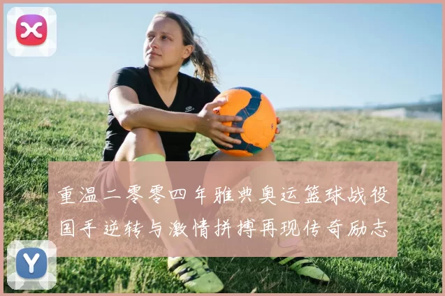 重温二零零四年雅典奥运篮球战役国手逆转与激情拼搏再现传奇励志