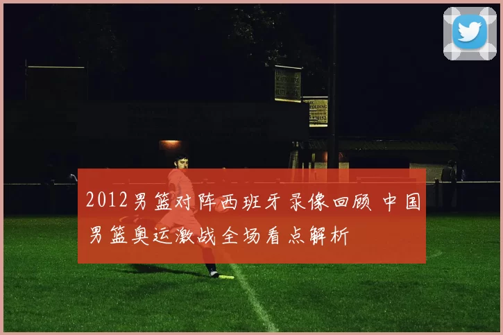 2012男篮对阵西班牙录像回顾 中国男篮奥运激战全场看点解析