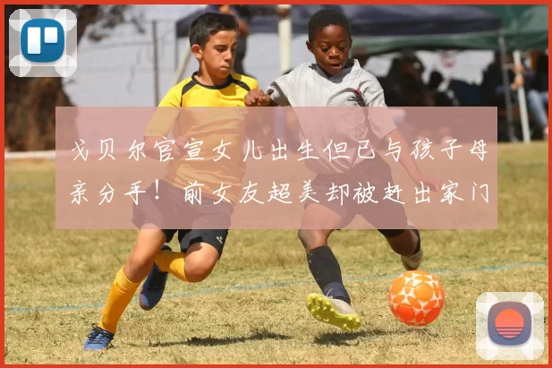 戈贝尔官宣女儿出生但已与孩子母亲分手！前女友超美却被赶出家门