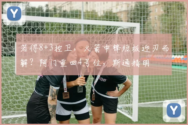 若得8+3控卫，火箭中锋短板迎刃而解？阿门重回4号位，斯通精明