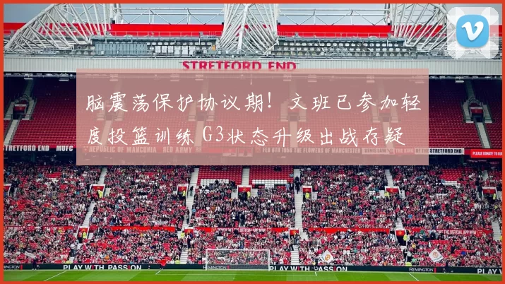 脑震荡保护协议期！文班已参加轻度投篮训练 G3状态升级出战存疑