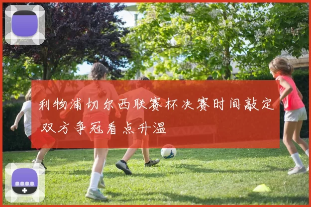 利物浦切尔西联赛杯决赛时间敲定 双方争冠看点升温