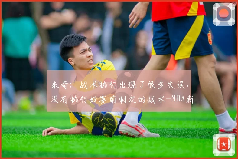 米奇：战术执行出现了很多失误，没有执行好赛前制定的战术-NBA新闻