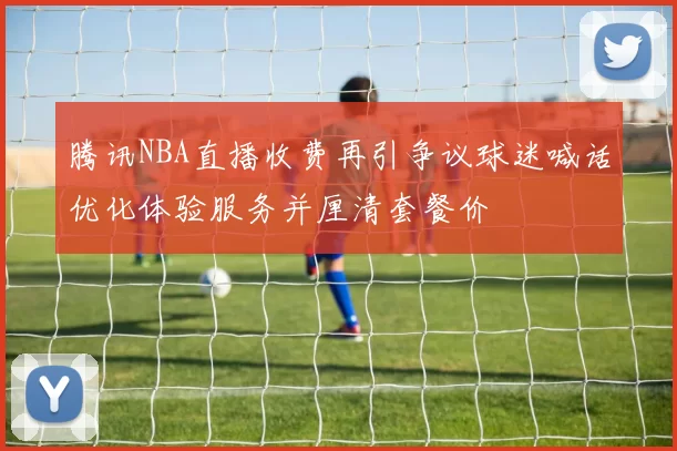 腾讯NBA直播收费再引争议球迷喊话优化体验服务并厘清套餐价