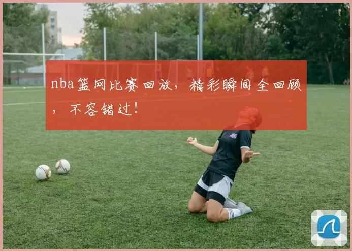 nba篮网比赛回放，精彩瞬间全回顾，不容错过！