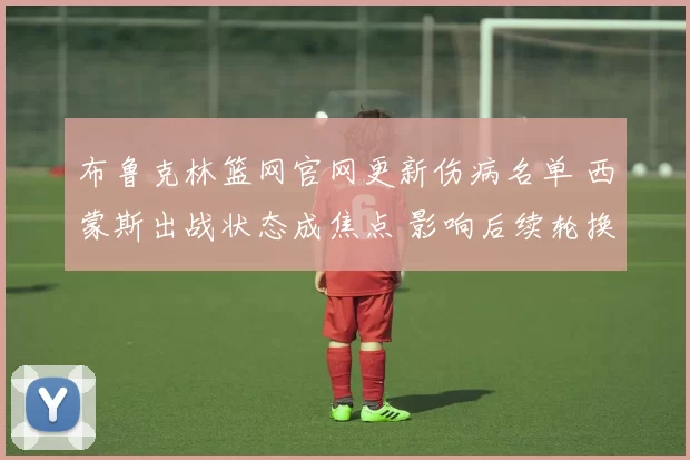 布鲁克林篮网官网更新伤病名单 西蒙斯出战状态成焦点 影响后续轮换安排