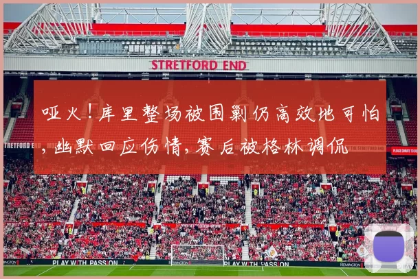 哑火!库里整场被围剿仍高效地可怕,幽默回应伤情,赛后被格林调侃