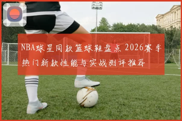 NBA球星同款篮球鞋盘点 2026赛季热门新款性能与实战测评推荐