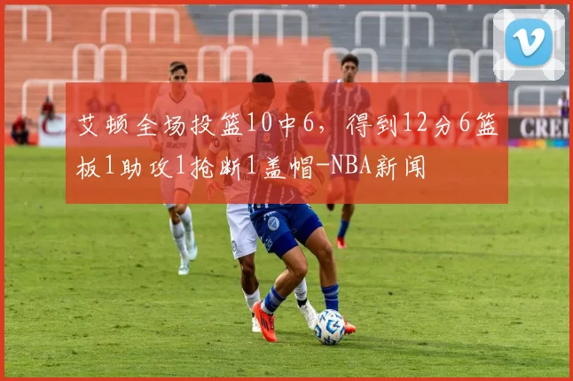 艾顿全场投篮10中6，得到12分6篮板1助攻1抢断1盖帽-NBA新闻