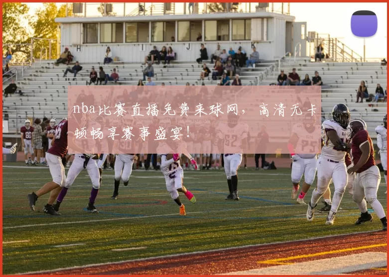 nba比赛直播免费来球网，高清无卡顿畅享赛事盛宴！