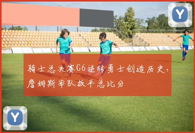 骑士总决赛G6逆转勇士创造历史,詹姆斯率队扳平总比分