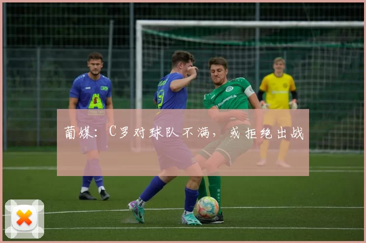 葡媒:C罗对球队不满,或拒绝出战