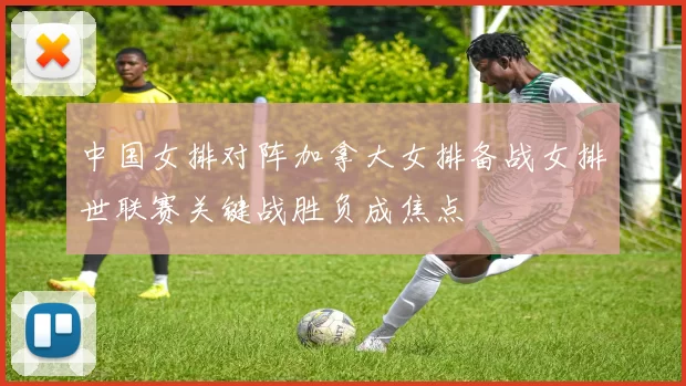 中国女排对阵加拿大女排备战女排世联赛关键战胜负成焦点