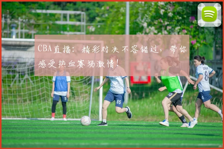 CBA直播：精彩对决不容错过，带你感受热血赛场激情！