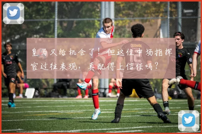 皇马又给机会了!但这位中场指挥官过往表现,真配得上信任吗?