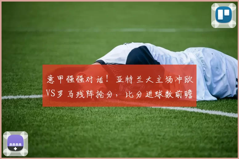 意甲强强对话！亚特兰大主场冲欧VS罗马残阵抢分，比分进球数前瞻_中场_防线_核心