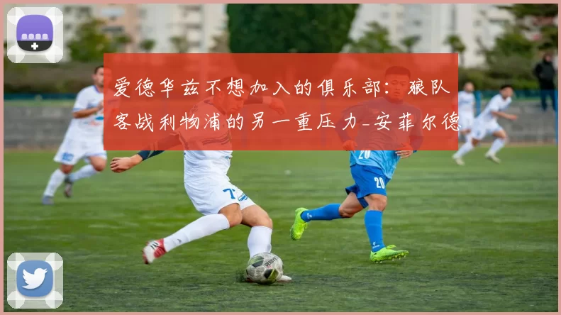 爱德华兹不想加入的俱乐部：狼队客战利物浦的另一重压力_安菲尔德_比赛_防守