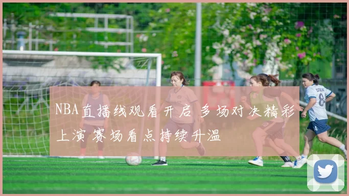 NBA直播线观看开启 多场对决精彩上演 赛场看点持续升温