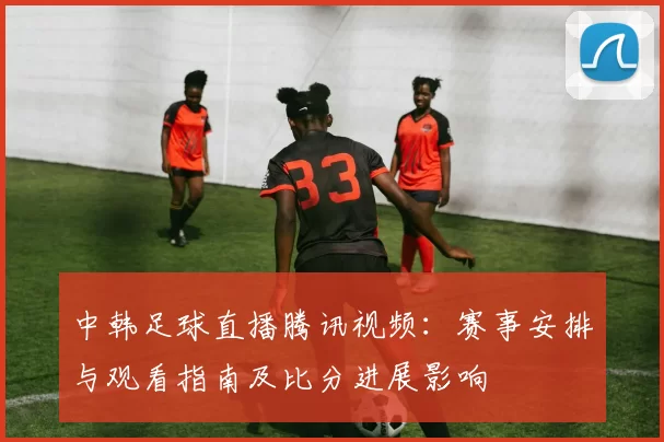 中韩足球直播腾讯视频:赛事安排与观看指南及比分进展影响