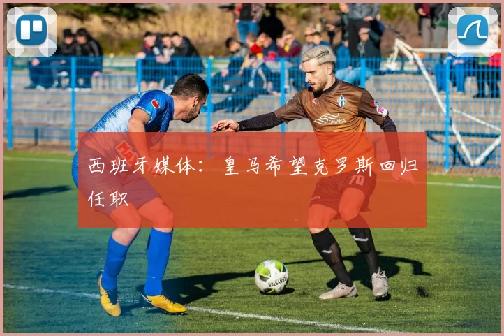 西班牙媒体:皇马希望克罗斯回归任职