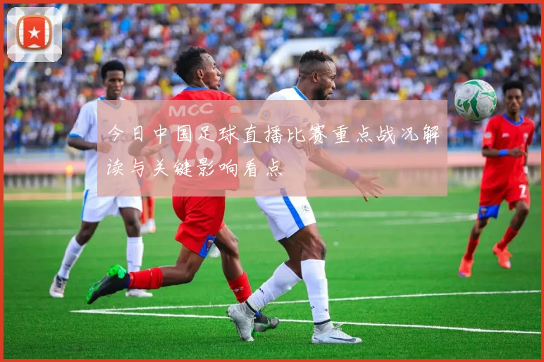 今日中国足球直播比赛重点战况解读与关键影响看点