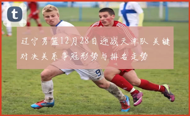 辽宁男篮12月28日迎战天津队 关键对决关系争冠形势与排名走势