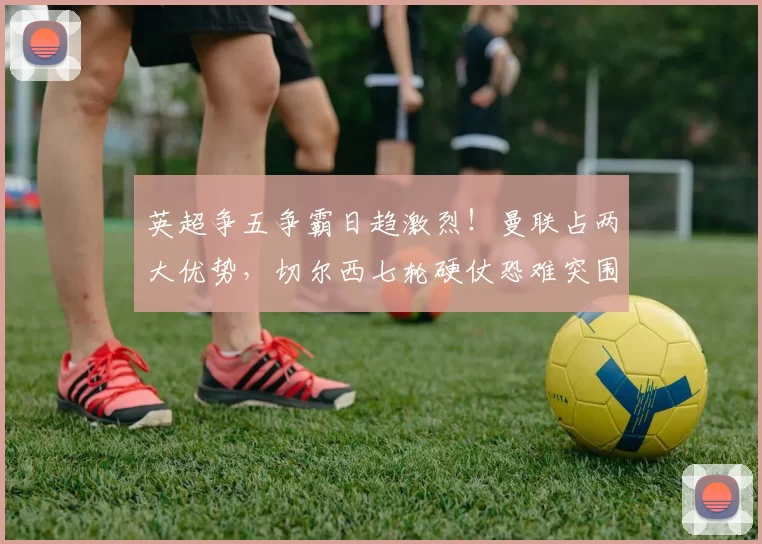 英超争五争霸日趋激烈！曼联占两大优势，切尔西七轮硬仗恐难突围