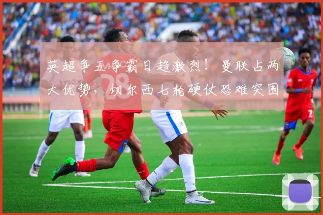 英超争五争霸日趋激烈！曼联占两大优势，切尔西七轮硬仗恐难突围