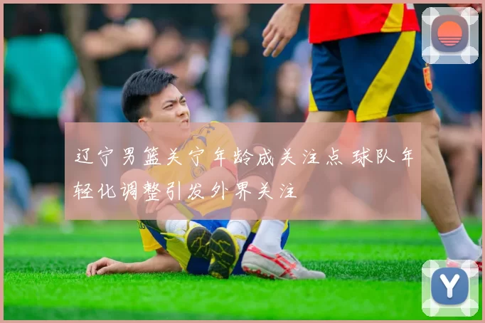 辽宁男篮关宁年龄成关注点 球队年轻化调整引发外界关注