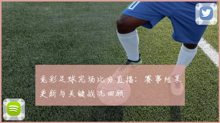 竟彩足球完场比分直播：赛事结果更新与关键战况回顾