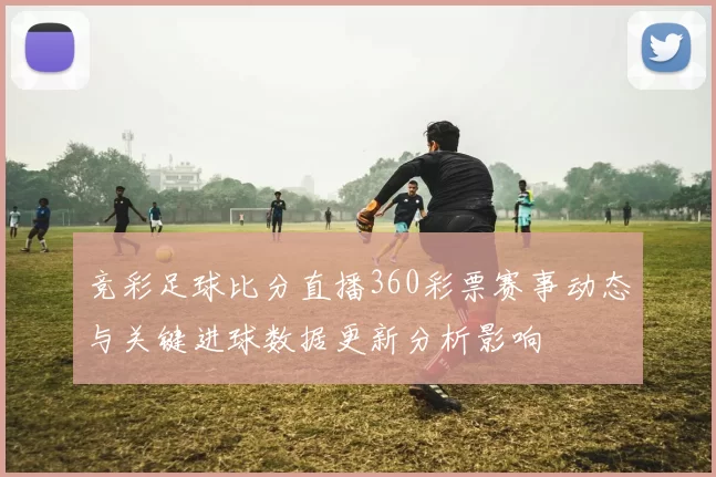 竞彩足球比分直播360彩票赛事动态与关键进球数据更新分析影响
