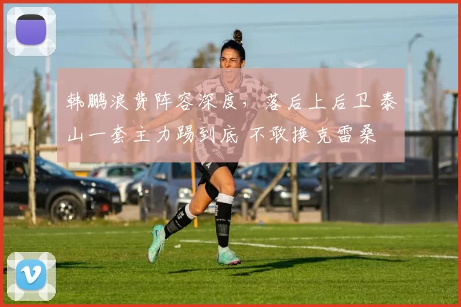 韩鹏浪费阵容深度，落后上后卫 泰山一套主力踢到底 不敢换克雷桑