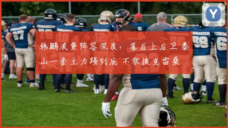 韩鹏浪费阵容深度，落后上后卫 泰山一套主力踢到底 不敢换克雷桑