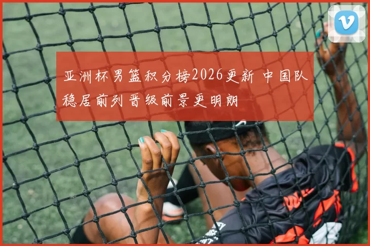 亚洲杯男篮积分榜2026更新 中国队稳居前列晋级前景更明朗