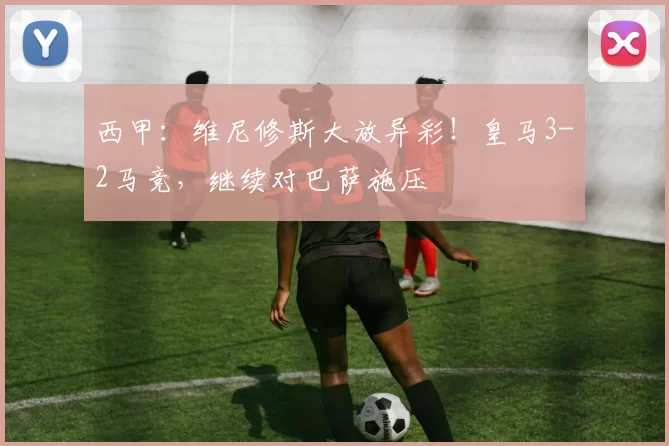 西甲:维尼修斯大放异彩!皇马3-2马竞,继续对巴萨施压