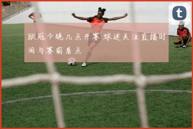 欧冠今晚几点开赛 球迷关注直播时间与赛前看点