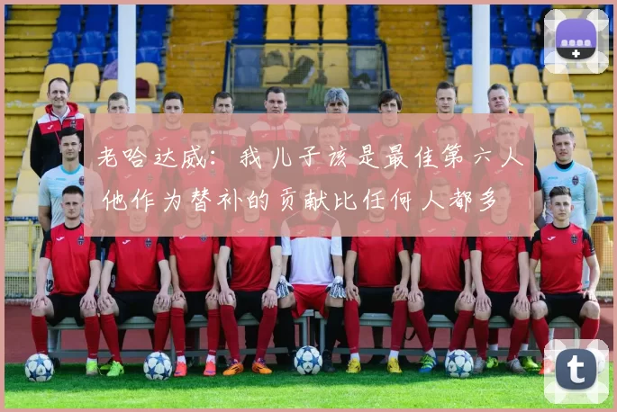 老哈达威：我儿子该是最佳第六人 他作为替补的贡献比任何人都多