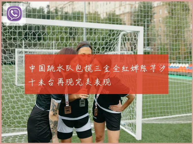 中国跳水队包揽三金全红婵陈芋汐十米台再现完美表现
