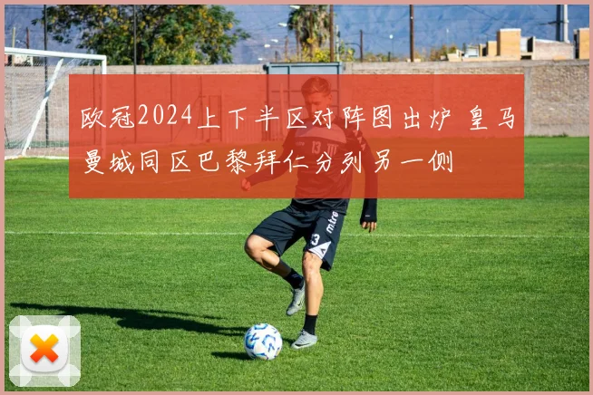 欧冠2024上下半区对阵图出炉 皇马曼城同区巴黎拜仁分列另一侧