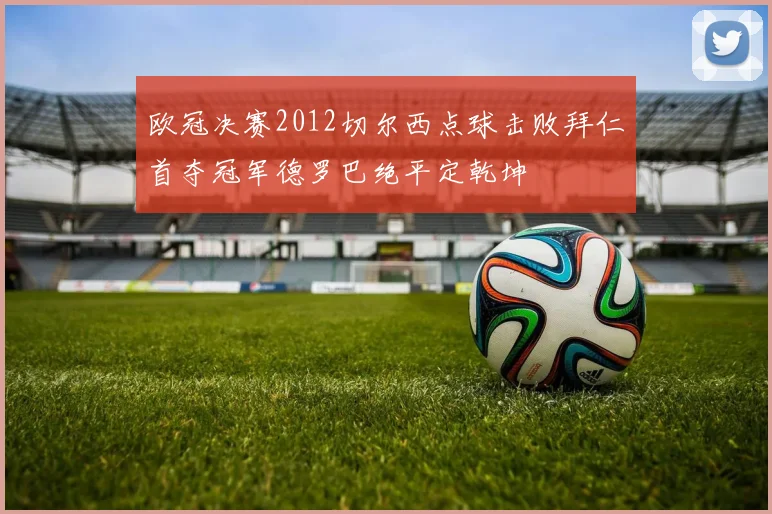 欧冠决赛2012切尔西点球击败拜仁首夺冠军德罗巴绝平定乾坤