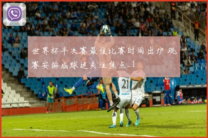 世界杯半决赛最佳比赛时间出炉 观赛安排成球迷关注焦点_1