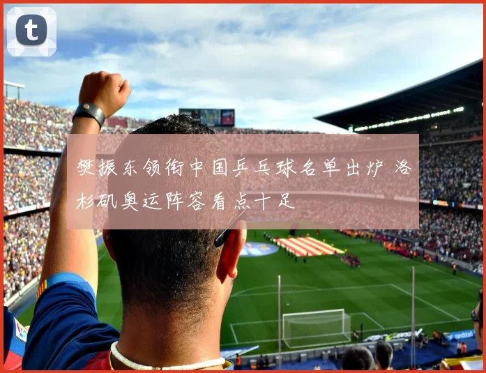 樊振东领衔中国乒乓球名单出炉 洛杉矶奥运阵容看点十足