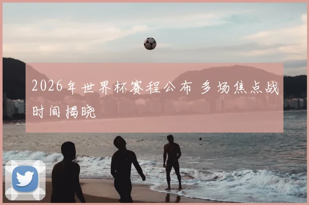 2026年世界杯赛程公布 多场焦点战时间揭晓