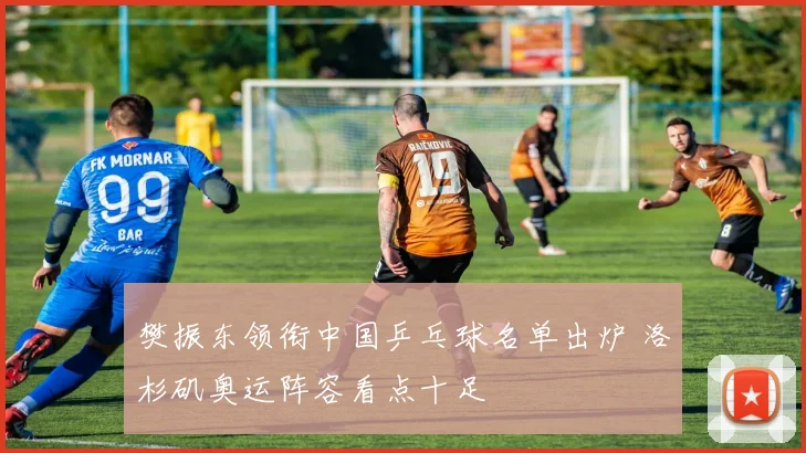 樊振东领衔中国乒乓球名单出炉 洛杉矶奥运阵容看点十足
