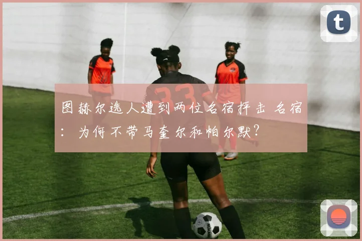 图赫尔选人遭到两位名宿抨击 名宿：为何不带马奎尔和帕尔默？