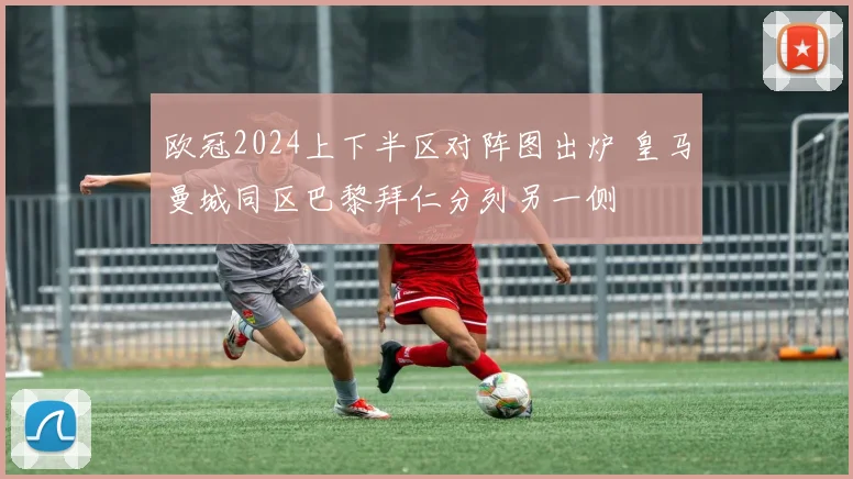 欧冠2024上下半区对阵图出炉 皇马曼城同区巴黎拜仁分列另一侧