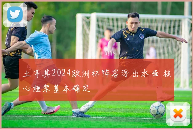 土耳其2024欧洲杯阵容浮出水面 核心框架基本确定