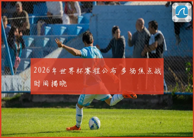 2026年世界杯赛程公布 多场焦点战时间揭晓